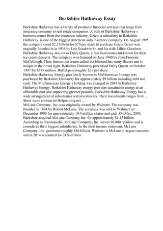 Berkshire Hathaway Essay
Berkshire Hathaway has a variety of products/ financial services that range from
insurance company to real estate companies. A bulk of Berkshire Hathaway s
business comes from the insurance industry. Geico, a subsidiary to Berkshire
Hathaway, is one of the biggest American auto insurance company. On August 1995,
the company spent $2.3 billion for $70 per share to purchase Geico. Geico was
orginally founded in in 1936 by Leo Goodwin Sr. and his wife Lillian Goodwin.
Berkshire Hathaway also owns Dairy Queen, a fast food restaurant known for their
ice cream desserts. The company was founded on June 1940 by John Fremont
McCullough. Their famous ice cream called the blizzard has many flavors and is
unique in their own right. Berkshire Hathaway purchased Dairy Queen on October
1997 for $585 million. Buffet paid roughly $27 per share.
Berkshire Hathaway Energy previously known as MidAmerican Energy was
purchased by Berkshire Hathaway for approximately $9 billion including debt and
cash. The MidAmerican Energy s holding was changed in 2014 to Berkshire
Hathaway Energy. Berkshire Hathaway energy provides sustainable energy at an
affordable cost and supporting greener pastures. Berkshire Hathaway Energy has a
wide arrangement of subsidiaries and investments. Their investments ranges from ...
Show more content on Helpwriting.net ...
McLane Company, Inc. was originally owned by Walmart. The company was
founded in 1894 by Robert McLane. The company was sold to Walmart on
December 1990 for approximately 10.4 million shares and cash .On May, 2003,
Berkshire acquired McLane Company Inc. for approximately $1.45 billion.
According to Investopedia, McLane Company, Inc. serves 90,000 retailers and is
considered their biggest subsidiaries. In the their income statement, McLane
Company, Inc. generated roughly $48 billion. Walmart is McLane s largest customer
and in 2014 accounted for 24% of their
 