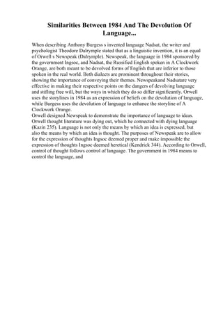 Similarities Between 1984 And The Devolution Of
Language...
When describing Anthony Burgess s invented language Nadsat, the writer and
psychologist Theodore Dalrymple stated that as a linguistic invention, it is an equal
of Orwell s Newspeak (Dalrymple). Newspeak, the language in 1984 sponsored by
the government Ingsoc, and Nadsat, the Russified English spoken in A Clockwork
Orange, are both meant to be devolved forms of English that are inferior to those
spoken in the real world. Both dialects are prominent throughout their stories,
showing the importance of conveying their themes. Newspeakand Nadsatare very
effective in making their respective points on the dangers of devolving language
and stifling free will, but the ways in which they do so differ significantly. Orwell
uses the storylines in 1984 as an expression of beliefs on the devolution of language,
while Burgess uses the devolution of language to enhance the storyline of A
Clockwork Orange.
Orwell designed Newspeak to demonstrate the importance of language to ideas.
Orwell thought literature was dying out, which he connected with dying language
(Kazin 235). Language is not only the means by which an idea is expressed, but
also the means by which an idea is thought. The purposes of Newspeak are to allow
for the expression of thoughts Ingsoc deemed proper and make impossible the
expression of thoughts Ingsoc deemed heretical (Kendrick 344). According to Orwell,
control of thought follows control of language. The government in 1984 means to
control the language, and
 