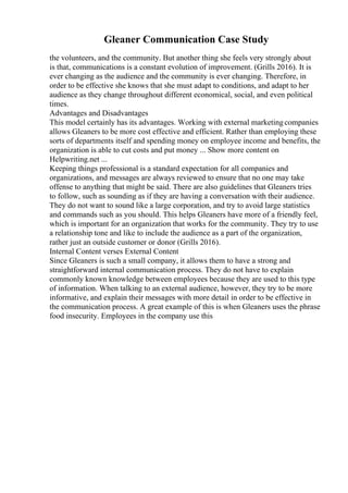 Gleaner Communication Case Study
the volunteers, and the community. But another thing she feels very strongly about
is that, communications is a constant evolution of improvement. (Grills 2016). It is
ever changing as the audience and the community is ever changing. Therefore, in
order to be effective she knows that she must adapt to conditions, and adapt to her
audience as they change throughout different economical, social, and even political
times.
Advantages and Disadvantages
This model certainly has its advantages. Working with external marketingcompanies
allows Gleaners to be more cost effective and efficient. Rather than employing these
sorts of departments itself and spending money on employee income and benefits, the
organization is able to cut costs and put money ... Show more content on
Helpwriting.net ...
Keeping things professional is a standard expectation for all companies and
organizations, and messages are always reviewed to ensure that no one may take
offense to anything that might be said. There are also guidelines that Gleaners tries
to follow, such as sounding as if they are having a conversation with their audience.
They do not want to sound like a large corporation, and try to avoid large statistics
and commands such as you should. This helps Gleaners have more of a friendly feel,
which is important for an organization that works for the community. They try to use
a relationship tone and like to include the audience as a part of the organization,
rather just an outside customer or donor (Grills 2016).
Internal Content verses External Content
Since Gleaners is such a small company, it allows them to have a strong and
straightforward internal communication process. They do not have to explain
commonly known knowledge between employees because they are used to this type
of information. When talking to an external audience, however, they try to be more
informative, and explain their messages with more detail in order to be effective in
the communication process. A great example of this is when Gleaners uses the phrase
food insecurity. Employees in the company use this
 