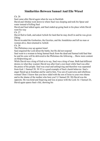 Similarities Between Samuel And Elie Wiesel
Ch. 26
Saul came after David again when he was in Hachilah
David and Abishai went down to where Saul was sleeping and took his Spear and
water instead of killing Saul
David and Saul talked again, and Saul ended up going back to his place while David
went his way
Ch. 27
David fled to Gath, and asked Achish for land that he may dwell in and he was given
Ziklag
David invaded the Geshurites, the Gezrites, and the Amalekites and left no man or
woman alive, then returned to Achish
Ch. 28
The Philistines rose up against Israel
Saul enquired the Lord about the battle, but He did not respond
Saul went to a woman to bring Samuel back from the dead and Samuel told Saul that
he and his sons will be delivered to the Philistines the following ... Show more content
on Helpwriting.net ...
While David was a king of God so to say, Saul was a king of man. Both had different
desires in what they wanted. David was after God s own heart while Saul was after
the praise of his people. Saul was cruel and unforgiving and therefore was separated
from God. 1 Samuel 20: 30 32 is a good example of Saul s harsh behavior. Saul s
anger flared up at Jonathan and he said to him, You son of a perverse and rebellious
woman! Don t I know that you have sided with the son of Jesse to your own shame
and to the shame of the mother who bore you? (1 Samuel 20: 30) David was the
opposite. He was kind and forgiving and was at peace with the Lord. In 1 Samuel 26,
David again spares Saul s life, showing his
 