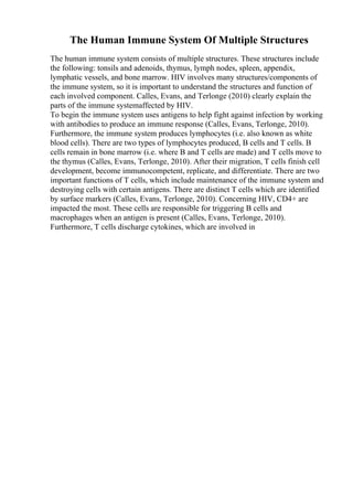 The Human Immune System Of Multiple Structures
The human immune system consists of multiple structures. These structures include
the following: tonsils and adenoids, thymus, lymph nodes, spleen, appendix,
lymphatic vessels, and bone marrow. HIV involves many structures/components of
the immune system, so it is important to understand the structures and function of
each involved component. Calles, Evans, and Terlonge (2010) clearly explain the
parts of the immune systemaffected by HIV.
To begin the immune system uses antigens to help fight against infection by working
with antibodies to produce an immune response (Calles, Evans, Terlonge, 2010).
Furthermore, the immune system produces lymphocytes (i.e. also known as white
blood cells). There are two types of lymphocytes produced, B cells and T cells. B
cells remain in bone marrow (i.e. where B and T cells are made) and T cells move to
the thymus (Calles, Evans, Terlonge, 2010). After their migration, T cells finish cell
development, become immunocompetent, replicate, and differentiate. There are two
important functions of T cells, which include maintenance of the immune system and
destroying cells with certain antigens. There are distinct T cells which are identified
by surface markers (Calles, Evans, Terlonge, 2010). Concerning HIV, CD4+ are
impacted the most. These cells are responsible for triggering B cells and
macrophages when an antigen is present (Calles, Evans, Terlonge, 2010).
Furthermore, T cells discharge cytokines, which are involved in
 