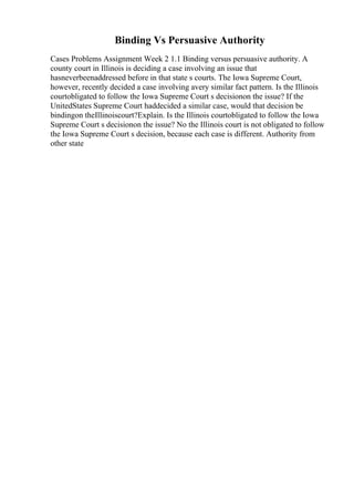 Binding Vs Persuasive Authority
Cases Problems Assignment Week 2 1.1 Binding versus persuasive authority. A
county court in Illinois is deciding a case involving an issue that
hasneverbeenaddressed before in that state s courts. The Iowa Supreme Court,
however, recently decided a case involving avery similar fact pattern. Is the Illinois
courtobligated to follow the Iowa Supreme Court s decisionon the issue? If the
UnitedStates Supreme Court haddecided a similar case, would that decision be
bindingon theIllinoiscourt?Explain. Is the Illinois courtobligated to follow the Iowa
Supreme Court s decisionon the issue? No the Illinois court is not obligated to follow
the Iowa Supreme Court s decision, because each case is different. Authority from
other state
 