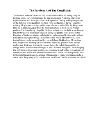The Parables And The Crucifixion
The Parables and the Crucifixion The Parables in the Bible tell a story, they are
told in a simple way, which attracts the hearers attention. A parable refers to an
implied comparison. Jesus proclaims the Kingdom of God by making comparisons
of the daily life of the people of His time. Jesus used parables during His public
ministry. He gives them a sign and foretaste of what is and will be the Kingdom of
Heaven, as explained, apart from the parables narrated in the Gospels. All acts
performed by Jesusduring His public life have a vision or a parabolic sense because
they try to uncover this hidden kingdom among the people. Jesus speaks of the
Kingdom of God with wisdom and simplicity, and uses parables in which, without
hiding He is saying new things. At the same time, with a different vision, Jesus
invites listeners to be attracted and feel excited about this kingdom. All parables
have a significant meaning for all Christians. Therefore, parables make hearers
analyze and think, and it is for this reasons that at the end of these parables he
always warns: Whoever has ears ought to hear. With that being told, Jesus is saying
that only those with an open heart to conversion and a soul willing to reject sin will
understand and will be able to assimilate these short stories. All these parables seek
to illustrate the reality and the attitude of the people of Israel, whom Jesus spoke to
at that time. They partly reflect the love and sacrifice of God for humanity, and this is
 