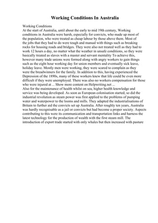 Working Conditions In Australia
Working Conditions
At the start of Australia, until about the early to mid 19th century, Working
conditions in Australia were harsh, especially for convicts, who made up most of
the population, who were treated as cheap labour by those above them. Most of
the jobs that they had to do were tough and manual with things such as breaking
rocks for housing roads and bridges. They were also not treated well as they had to
work 12 hours a day, no matter what the weather in unsafe conditions, so they were
basically treated as slaves with a master and servant mentality To achieve this,
however many trade unions were formed along with angry workers to gain things
such as the eight hour working day for union members and eventually sick leave,
holiday leave. Mostly men were working, they were scared to complain as they
were the breadwinners for the family. In addition to this, having experienced the
Depression of the 1890s, many of these workers knew that life could be even more
difficult if they were unemployed. There was also no workers compensation for those
who were injured at ... Show more content on Helpwriting.net ...
Also for the maintenance of health whilst on sea, higher health knowledge and
service was being developed. As soon as European colonisation started, so did the
industrial revolution as steam power was first applied to the problems of pumping
water and waterpower to the looms and mills. They adapted the industrialisations of
Britain to further aid the convicts set up Australia. After roughly ten years, Australia
was hardly recognisable as a jail or convicts but had become a proper society. Aspects
contributing to this were its communication and transportation links and harness the
latest technology for the production of wealth with the first steam mill. The
introduction of export trade started with only whales but then increased with pasture
 