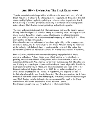 Anti Black Racism And The Black Experience
This document is intended to provide a brief look at the historical context of Anti
Black Racism as it relates to the Black experience in general. In doing so, it does not
attempt to highlight or emphasize policing or police oversight in particular. It will,
however, help to facilitate greater understanding of the historical and omnipresent
nature of Anti Black Racism in our institutions, and collective psyche.
The roots and manifestations of Anti Black racism can be traced far back in western
history and cultural practice. Needless to say its continuing impact and repercussions
in our modern day public, private, Judaeo Christian and social institutions and
practices, while perhaps, not always understood or openly acknowledged, is ... Show
more content on Helpwriting.net ...
Plantation slave drivers and overseers have been replaced by public prosecutors and
militarized police, and the human right to life, denied Africans during the 400 years
of the barbarity called chattel slavery, continues to be contested. The racism that
informs that contestation defines and distorts the primary social rations of humanity.
Here in Canada, there has been reluctance to openly engage in similar public
discourse and action. Perhaps from a sense of not wanting to rock the boat , or
possibly a more complacent or self righteous notion that we are not as bad as our
neighbours to the south. We celebrate our diversity but many see Anti Black Racism
and diversity as competing or even mutually exclusive. Some might offer that this in
itself exemplifies the way in which Anti Black racism manifests itself north of the
Forty ninth Parallel. Stephen Lewis in his 1992 Report to Premier Bob Rae, just
over a month after the riots on Toronto s Yonge Street, was arguably the first to
forthrightly acknowledge and describe how Anti Black Racism manifests itself. In the
first of his four initial observations in the report, he not only names and acknowledges
Anti Black Racism but also delineates the pervasiveness if its reach in the Black
communities with whom he consulted across Southern Ontario.
It is Blacks who are being shot [by police], it is Black youth that is
 