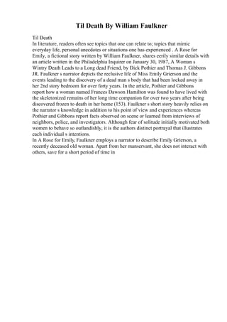 Til Death By William Faulkner
Til Death
In literature, readers often see topics that one can relate to; topics that mimic
everyday life, personal anecdotes or situations one has experienced . A Rose for
Emily, a fictional story written by William Faulkner, shares eerily similar details with
an article written in the Philadelphia Inquirer on January 30, 1987, A Woman s
Wintry Death Leads to a Long dead Friend, by Dick Pothier and Thomas J. Gibbons
JR. Faulkner s narrator depicts the reclusive life of Miss Emily Grierson and the
events leading to the discovery of a dead man s body that had been locked away in
her 2nd story bedroom for over forty years. In the article, Pothier and Gibbons
report how a woman named Frances Dawson Hamilton was found to have lived with
the skeletonized remains of her long time companion for over two years after being
discovered frozen to death in her home (153). Faulkner s short story heavily relies on
the narrator s knowledge in addition to his point of view and experiences whereas
Pothier and Gibbons report facts observed on scene or learned from interviews of
neighbors, police, and investigators. Although fear of solitude initially motivated both
women to behave so outlandishly, it is the authors distinct portrayal that illustrates
each individual s intentions.
In A Rose for Emily, Faulkner employs a narrator to describe Emily Grierson, a
recently deceased old woman. Apart from her manservant, she does not interact with
others, save for a short period of time in
 