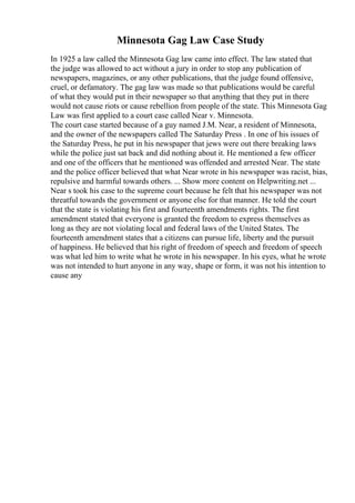 Minnesota Gag Law Case Study
In 1925 a law called the Minnesota Gag law came into effect. The law stated that
the judge was allowed to act without a jury in order to stop any publication of
newspapers, magazines, or any other publications, that the judge found offensive,
cruel, or defamatory. The gag law was made so that publications would be careful
of what they would put in their newspaper so that anything that they put in there
would not cause riots or cause rebellion from people of the state. This Minnesota Gag
Law was first applied to a court case called Near v. Minnesota.
The court case started because of a guy named J.M. Near, a resident of Minnesota,
and the owner of the newspapers called The Saturday Press . In one of his issues of
the Saturday Press, he put in his newspaper that jews were out there breaking laws
while the police just sat back and did nothing about it. He mentioned a few officer
and one of the officers that he mentioned was offended and arrested Near. The state
and the police officer believed that what Near wrote in his newspaper was racist, bias,
repulsive and harmful towards others. ... Show more content on Helpwriting.net ...
Near s took his case to the supreme court because he felt that his newspaper was not
threatful towards the government or anyone else for that manner. He told the court
that the state is violating his first and fourteenth amendments rights. The first
amendment stated that everyone is granted the freedom to express themselves as
long as they are not violating local and federal laws of the United States. The
fourteenth amendment states that a citizens can pursue life, liberty and the pursuit
of happiness. He believed that his right of freedom of speech and freedom of speech
was what led him to write what he wrote in his newspaper. In his eyes, what he wrote
was not intended to hurt anyone in any way, shape or form, it was not his intention to
cause any
 