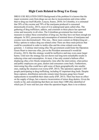 High Costs Related to Drug Use Essay
DRUG USE RELATED COSTS Background of the problem It is known that the
major economic costs from drugs use are due to incarcerations and crime rather
than to drug use itself (Keefer, Loayza, Soares, 2010). In Colombia, it is estimated
that 20% of the cocaine and 70% of the marijuana produced is consumed
domestically (Cawley, 2013), most of it in underground spots called ollas. The
gathering of drug traffickers, addicts, and criminals in these places has spawned
crime and insecurity in all cities. The Colombian government has tried some
measures to reduce these externalities of drug use, but they have not been enough nor
adequate. In 2012, possession and consumption of minimal doses of marijuana and
cocaine were decriminalized1. This was... Show more content on Helpwriting.net ...
Policy options to reduce drug use related crime There are three main policies that
could be considered in order to tackle ollas and the crime related costs they
generate. 1. Continue intervening ollas The government could foster the Operation
Green Heart to intervene ollas, just as the President announced it would do
(Cawley, 2013). But this strategy would be ineffective and may even cause larger
harms. Until now the strategy has not shown real long term remarkable results in
reducing crime and consumption. At most, it has only created a balloon effect
displacing ollas a few blocks temporarily; time after the intervention, when police
and public employees are gone, dealers and consumers come back. Furthermore,
intervening big ollas could have split some of them geographically into smaller
ones, making the situation even worse (FIP, 2013). The operation captured 1.843
people participating in drug trafficking, including 42 important drug lords. Despite
these captures, distribution networks remain intact because gangs have found
replacements to reestablish their chain easily (FIP, 2013). There has been no effect
on the supply of drugs, but a massive incarceration of minor drug dealers. Given the
results so far, and considering that there are more than 3.000 ollas identified of
which just 25 were raid last year when the operation began, there is no evidence
 