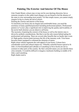 Painting The Exterior And Interior Of The House
Like Claude Monet, colours may or may not be your daylong obsession, but as
someone receptive to the subtle tonal changes you are bound to feel the absence of
the same in your surrounding most acutely. For that simple reason, you cannot simply
imagine living in a home devoid of colours.
Painting the exterior and interior of the house
To transform your house into an elegant and comfortable home, you need the
assistance of many qualified personnel including professional painters. Professional
painters in %{city} play a significant role in improving the quality and liveability of
the newly built structure you are about to call home.
The necessity of painting the exterior of the house as well as the interior ones is
driven by aesthetic considerations. But that is not the only reason behind opting for
professional wall painting. There are several other benefits that we hardly take a note
of. High quality exterior paint increases the life of the masonry work. Your house
becomes better equipped to withstand the elements of nature.
Right colour scheme augments the curb appeal of your house. Colours have
considerable social and cultural impact too. Vibrantly colourful houses typical to St
John s in Newfoundland and Labrador or Lunenburg in Nova Scotia are not so
common in other parts of the country. By their colourful nature you can identify these
cities instantly. It would be difficult to imagine a lacklustre building in middle of St
John s and Lunenberg.
Right shades tend to
 