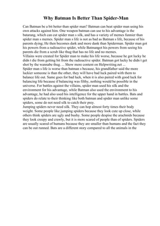 Why Batman Is Better Than Spider-Man
Can Batman be a bit better than spider man? Batman can beat spider man using his
own attacks against him. One weapon batman can use to his advantage is the
batarang, which can cut spider man s silk, and has a variety of memes funnier than
spider man s memes. Spider man s life is not as bad as Batman s life, because of his
parents dying; He then becomes dark and more dank than Spiderman. Spider man got
his powers from a radioactive spider, while Batmangot his powers from seeing his
parents die from a scrub like thug that has no life and no memes.
Villains were created for Spider man to make his life worse, because he got lucky he
didn t die from getting bit from the radioactive spider. Batman got lucky he didn t get
shot by the wannabe thug. ... Show more content on Helpwriting.net ...
Spider man s life is worse than batman s because, his grandfather said the more
luckier someone is than the other, they will have bad luck paired with them to
balance life out. Same goes for bad luck, when it is also paired with good luck for
balancing life because if balancing was filthy, nothing would be possible in the
universe. For battles against the villains, spider man used his silk and the
environment for his advantage, while Batman also used the environment to his
advantage, he had also used his intelligence for the upper hand in battles. Bats and
spiders do relate to their thinking like both batman and spider man unlike some
spiders, some do not need silk to catch their prey.
Jumping spiders never need silk. They can hop almost forty times their body
weight. Some people like jumping spiders because they look cute up close, while
others think spiders are ugly and bushy. Some people despise the arachnids because
they look creepy and crawly, but it is more scared of people than of spiders. Spiders
are usually scared of humans because they are smaller than humans and the fact they
can be out runned. Bats are a different story compared to all the animals in the
 
