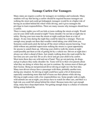 Teenage Curfew For Teenagers
Many states are require a curfew for teenagers on weekdays and weekends. Many
students will say that having a curfew should be required because teenagers are
walking the street and could get kidnapped, teenagers would be at a higher risk of
having an accident behind the wheel while driving, and it gives teenagers the
privilege to learn responsibilities. There are many reasons why teenagers should have
a curfew.
There is many nights you will see kids or teens walking the streets at night. Would
you let your child walk around at night? Teens shouldn t be out late at night due to
safety. Having your teen rome the streets at night could put them at a risk of
danger. At any time during the night they could be taken by a stranger. There are
enough crazy people out there that wouldn t mind taking your child from you.
Someone could easily pick the kid up off the street without anyone knowing. Your
child without any parental supervision walking the streets is a great opportunity
for anyone to snatch them up. Allowing your child to walk the streets at night
could possibly put them at risk of getting hit by a vehicle too. Drivers at night don t
always see what is ahead of them. Just simply walking down the road could be the
last time you saw your kid. Do us all a favor and get your child in by curfew.
Most teens these days are wild and out of hand. They go out partying, do drugs,
and go to places they really shouldn t be. Teens will lie to their own parents about
what they are doing or where they are just to continue. By sixteen most of them get
their license. Being an inexperienced driver driving at night isn t the best idea.
Many teen drivers always have a passenger with them, probably another teen,
during any situation. So driving at night could have quite a bit of distractions
especially considering more than half of teens use their phones while driving.
Driving at night comes with a few responsibilities too. Some people walk at night,
wild animals are out at night, you always have to watch for other cars, and their is a
high risk you could fall asleep behind the wheel. Because teens don t get enough
sleep, many have sleep deprivation. Not getting enough sleep is a chance of someone
falling asleep behind the
 