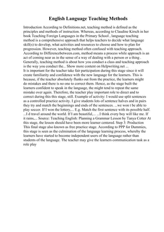 English Language Teaching Methods
Introduction According to Definitions.net, teaching method is defined as the
principles and methods of instruction. Whereas, according to Claudine Kirsch in her
book Teaching Foreign Languages in the Primary School , language teaching
method is a comprehensive approach that helps teachers to decide what language
skill(s) to develop, what activities and resources to choose and how to plan for
progression. However, teaching method often confused with teaching approach.
According to Differencebetween.com, method means a process while approach is an
act of coming near as in the sense of a way of dealing with a person or a thing .
Generally, teaching method is about how you conduct a class and teaching approach
is the way you conduct the... Show more content on Helpwriting.net ...
It is important for the teacher take fair participation during this stage since it will
create familiarity and confidence with the new language for the learners. This is
because, if the teacher absolutely flunks out from the practice, the learners might
do mistakes and there is no one to correct them. Hence, as the stage built the
learners confident to speak in the language, the might tend to repeat the same
mistake over again. Therefore, the teacher play important role to direct and to
correct during this this stage, still. Example of activity: I would use split sentences
as a controlled practice activity. I give students lots of sentence halves and in pairs
they try and match the beginnings and ends of the sentences. ...we won t be able to
play soccer. If I won the lottery,... E.g. Match the first sentence with its possible half.
...I d travel around the world. If I am beautiful,... ...I think every boy will like me. If
it rains,... Source: Teaching English: Planning a Grammar Lesson by Tanya Cotter At
this stage, the lesson should have been more learner centered. Step 3: Production
This final stage also known as free practice stage. According to PPP for Dummies,
this stage is seen as the culmination of the language learning process, whereby the
learners have started to become independent users of the language rather than
students of the language. The teacher may give the learners communication task as a
role play
 