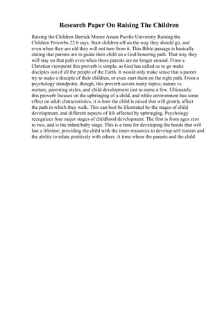 Research Paper On Raising The Children
Raising the Children Derrick Moore Azusa Pacific University Raising the
Children Proverbs 22:6 says, Start children off on the way they should go, and
even when they are old they will not turn from it. This Bible passage is basically
stating that parents are to guide their child on a God honoring path. That way they
will stay on that path even when those parents are no longer around. From a
Christian viewpoint this proverb is simple, as God has called us to go make
disciples out of all the people of the Earth. It would only make sense that a parent
try to make a disciple of their children, or even start them on the right path. From a
psychology standpoint, though, this proverb covers many topics; nature vs.
nurture, parenting styles, and child development just to name a few. Ultimately,
this proverb focuses on the upbringing of a child, and while environment has some
effect on adult characteristics, it is how the child is raised that will greatly affect
the path in which they walk. This can best be illustrated by the stages of child
development, and different aspects of life affected by upbringing. Psychology
recognizes four major stages of childhood development. The first is from ages zero
to two, and is the infant/baby stage. This is a time for developing the bonds that will
last a lifetime; providing the child with the inner resources to develop self esteem and
the ability to relate positively with others. A time where the parents and the child
 