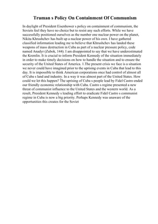 Truman s Policy On Containment Of Communism
In daylight of President Eisenhower s policy on containment of communism, the
Soviets feel they have no choice but to resist any such efforts. While we have
successfully positioned ourselves as the number one nuclear power on the planet,
Nikita Khrushchev has built up a nuclear power of his own. I have gathered
classified information leading me to believe that Khrushchev has landed these
weapons of mass destruction in Cuba as part of a nuclear pressure policy, code
named Anadyr (Zubok, 144). I am disappointed to say that we have underestimated
the Kremlin. It is crucial to inform President Kennedy of the situation immediately
in order to make timely decisions on how to handle the situation and to ensure the
security of the United States of America. 1.The present crisis we face is a situation
we never could have imagined prior to the uprising events in Cuba that lead to this
day. It is impossible to think American corporations once had control of almost all
of Cuba s land and industry. In a way it was almost part of the United States. How
could we let this happen? The uprising of Cuba s people lead by Fidel Castro ended
our friendly economic relationship with Cuba. Castro s regime presented a new
threat of communist influence to the United States and the western world. As a
result, President Kennedy s leading effort to eradicate Fidel Castro s communist
regime in Cuba is now a big priority. Perhaps Kennedy was unaware of the
opportunities this creates for the Soviet
 