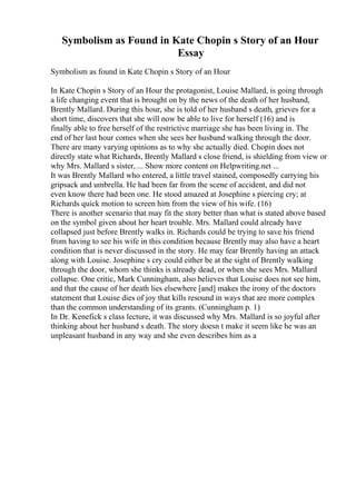 Symbolism as Found in Kate Chopin s Story of an Hour
Essay
Symbolism as found in Kate Chopin s Story of an Hour
In Kate Chopin s Story of an Hour the protagonist, Louise Mallard, is going through
a life changing event that is brought on by the news of the death of her husband,
Brently Mallard. During this hour, she is told of her husband s death, grieves for a
short time, discovers that she will now be able to live for herself (16) and is
finally able to free herself of the restrictive marriage she has been living in. The
end of her last hour comes when she sees her husband walking through the door.
There are many varying opinions as to why she actually died. Chopin does not
directly state what Richards, Brently Mallard s close friend, is shielding from view or
why Mrs. Mallard s sister, ... Show more content on Helpwriting.net ...
It was Brently Mallard who entered, a little travel stained, composedly carrying his
gripsack and umbrella. He had been far from the scene of accident, and did not
even know there had been one. He stood amazed at Josephine s piercing cry; at
Richards quick motion to screen him from the view of his wife. (16)
There is another scenario that may fit the story better than what is stated above based
on the symbol given about her heart trouble. Mrs. Mallard could already have
collapsed just before Brently walks in. Richards could be trying to save his friend
from having to see his wife in this condition because Brently may also have a heart
condition that is never discussed in the story. He may fear Brently having an attack
along with Louise. Josephine s cry could either be at the sight of Brently walking
through the door, whom she thinks is already dead, or when she sees Mrs. Mallard
collapse. One critic, Mark Cunningham, also believes that Louise does not see him,
and that the cause of her death lies elsewhere [and] makes the irony of the doctors
statement that Louise dies of joy that kills resound in ways that are more complex
than the common understanding of its grants. (Cunningham p. 1)
In Dr. Kenefick s class lecture, it was discussed why Mrs. Mallard is so joyful after
thinking about her husband s death. The story doesn t make it seem like he was an
unpleasant husband in any way and she even describes him as a
 