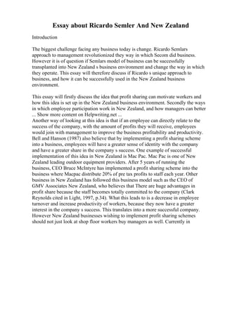 Essay about Ricardo Semler And New Zealand
Introduction
The biggest challenge facing any business today is change. Ricardo Semlars
approach to management revolutionized they way in which Secom did business.
However it is of question if Semlars model of business can be successfully
transplanted into New Zealand s business environment and change the way in which
they operate. This essay will therefore discuss if Ricardo s unique approach to
business, and how it can be successfully used in the New Zealand business
environment.
This essay will firstly discuss the idea that profit sharing can motivate workers and
how this idea is set up in the New Zealand business environment. Secondly the ways
in which employee participation work in New Zealand, and how managers can better
... Show more content on Helpwriting.net ...
Another way of looking at this idea is that if an employee can directly relate to the
success of the company, with the amount of profits they will receive, employees
would join with management to improve the business profitability and productivity.
Bell and Hanson (1987) also believe that by implementing a profit sharing scheme
into a business, employees will have a greater sense of identity with the company
and have a greater share in the company s success. One example of successful
implementation of this idea in New Zealand is Mac Pac. Mac Pac is one of New
Zealand leading outdoor equipment providers. After 5 years of running the
business, CEO Bruce McIntyre has implemented a profit sharing scheme into the
business where Macpac distribute 20% of pre tax profits to staff each year. Other
business in New Zealand has followed this business model such as the CEO of
GMV Associates New Zealand, who believes that There are huge advantages in
profit share because the staff becomes totally committed to the company (Clark
Reynolds cited in Light, 1997, p.34). What this leads to is a decrease in employee
turnover and increase productivity of workers, because they now have a greater
interest in the company s success. This translates into a more successful company.
However New Zealand businesses wishing to implement profit sharing schemes
should not just look at shop floor workers buy managers as well. Currently in
 