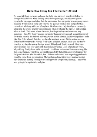 Reflective Essay On The Father Of God
As tears fell from my eyes and onto the light blue carpet, I heard words I never
thought I would hear. One Sunday about three years ago, our assistant pastor
preached a message, and after that, he announced that our pastor was stepping down.
Because it was such a close knit church, we quickly learned that our pastor had
committed adultery with one of my best friends mother. My familywas extremely
upset and the whole church was distraught when we heard the news. I had no idea
what to think. This man, whom I trusted, had baptized me and answered any
questions I had. My family adored our pastor because he was such a great teacher of
the Bible. I could not fathom how my pastor, a man of God, could be capable of a sin
like this. After church that day, my family went out to eat. At the restaurant, my
father mentioned that he wanted to try out a different church. This idea my father
posed to my family was so foreign to me. This church family was all I had ever
known since I was four years old. I continuously asked God: after eleven years,
why did my family have to be uprooted. I could not understand how something like
this could happen. The Bible says in Romans 8:28 that all things work together for
the good of those who love God, but I did not understand how anything good could
possibly come from my situation. My brother and my father were excited to visit
new churches, but my feelings were the opposite. Despite my feelings, I decided I
was going to be optimistic and give
 