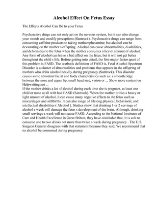 Alcohol Effect On Fetus Essay
The Effects Alcohol Can Do to your Fetus
Psychoactive drugs can not only act on the nervous system, but it can also change
your moods and modify perceptions (Santrock). Psychoactive drugs can range from
consuming caffeine products to taking methamphetamine; but alcohol can be
devastating on the mother s offspring. Alcohol can cause abnormalities, disabilities,
and deformities to the fetus when the mother consumes a heavy amount of alcohol.
Any form of alcohol can leave a bad affect on the fetus, but it will not get better
throughout the child s life. Before getting into detail, the first major factor apart of
this problem is FASD. The textbook definition of FASD is, Fetal Alcohol Spectrum
Disorder is a cluster of abnormalities and problems that appears in the offspring of
mothers who drink alcohol heavily during pregnancy (Santrock). This disorder
causes some abnormal facial and body characteristics such as: a smooth ridge
between the nose and upper lip, small head size, vision or ... Show more content on
Helpwriting.net ...
If the mother drinks a lot of alcohol during each time she is pregnant, at least one
child or none at all with had FASD (Santrock). When the mother drinks a heavy or
light amount of alcohol, it can cause many negative effects to the fetus such as
miscarriages and stillbirths. It can also range of lifelong physical, behavioral, and
intellectual disabilities ( Alcohol ). Studies show that drinking 1 or 2 servings of
alcohol a week will damage the fetus s development of the brain. Although, drinking
small servings a week will not cause FASD. According to the National Institutes of
Care and Health Excellence in Great Britain, they have concluded that, It is safe to
consume one to two drinks not more than twice a week during pregnancy . The U.S.
Surgeon General disagrees with that statement because they said, We recommend that
no alcohol be consumed during pregnancy
 