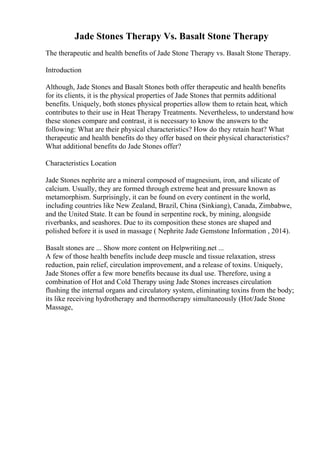 Jade Stones Therapy Vs. Basalt Stone Therapy
The therapeutic and health benefits of Jade Stone Therapy vs. Basalt Stone Therapy.
Introduction
Although, Jade Stones and Basalt Stones both offer therapeutic and health benefits
for its clients, it is the physical properties of Jade Stones that permits additional
benefits. Uniquely, both stones physical properties allow them to retain heat, which
contributes to their use in Heat Therapy Treatments. Nevertheless, to understand how
these stones compare and contrast, it is necessary to know the answers to the
following: What are their physical characteristics? How do they retain heat? What
therapeutic and health benefits do they offer based on their physical characteristics?
What additional benefits do Jade Stones offer?
Characteristics Location
Jade Stones nephrite are a mineral composed of magnesium, iron, and silicate of
calcium. Usually, they are formed through extreme heat and pressure known as
metamorphism. Surprisingly, it can be found on every continent in the world,
including countries like New Zealand, Brazil, China (Sinkiang), Canada, Zimbabwe,
and the United State. It can be found in serpentine rock, by mining, alongside
riverbanks, and seashores. Due to its composition these stones are shaped and
polished before it is used in massage ( Nephrite Jade Gemstone Information , 2014).
Basalt stones are ... Show more content on Helpwriting.net ...
A few of those health benefits include deep muscle and tissue relaxation, stress
reduction, pain relief, circulation improvement, and a release of toxins. Uniquely,
Jade Stones offer a few more benefits because its dual use. Therefore, using a
combination of Hot and Cold Therapy using Jade Stones increases circulation
flushing the internal organs and circulatory system, eliminating toxins from the body;
its like receiving hydrotherapy and thermotherapy simultaneously (Hot/Jade Stone
Massage,
 
