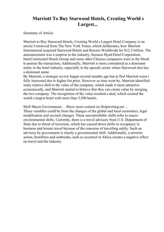 Marriott To Buy Starwood Hotels, Creating World s
Largest...
Summary of Article
Marriott to Buy Starwood Hotels, Creating World s Largest Hotel Company is an
article I retrieved from The New York Times, which deliberates, how Marriott
International acquired Starwood Hotels and Resorts Worldwide for $12.2 billion. The
announcement was a surprise to the industry, because Hyatt Hotel Corporation,
InterContinental Hotels Group and some other Chinese companies were in the blend
to pursue the transaction, Additionally, Marriott is more considered as a dominant
entity in the hotel industry, especially in the upscale sector where Starwood also has
a dominant name.
By Marriott, a strategic review begun several months ago but at first Marriott wasn t
fully interested due to higher list price. However as time went by, Marriott identified
some relative shift in the value of the company, which made it more attractive
economically, and Marriott started to believe that they can create value by merging
the two company. The recognition of the value resulted a deal, which created the
world s largest hotel with more than 5,500 hotels.
Shift Macro Environment ... Show more content on Helpwriting.net ...
These variables could be from the changes of the global and local economics, legal
modification and societal changes. These uncontrollable shifts refer to macro
environmental shifts. Currently, there is a travel advisory from U.S. Department of
State due to threat of terrorism, which has caused down shifts in occupancy in
business and leisure travel because of the concerns of travelling safely. Such an
advisory by government is clearly a governmental shift. Additionally, a terrorist
action, hostilities and outbreaks, such as occurred in Africa creates a negative effect
on travel and the industry
 