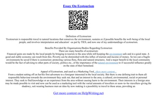 Essay On Ecotourism
Definition of Ecotourism
'Ecotourism is responsible travel to natural locations that conserves the environment, sustains or if possible benefits the well–being of the local
people, and involves interpretation and education' –as put by TIES, and now one of my understandings of ecotourism.
Benefits Provided By Organisations/Bodies Regarding Ecotourism
There are many benefits of ecotourism:
Financial gains are made by the local people by bringing in tourists to the area while still keeping the environment safe and in a good state. A
good and stable economy can result from this. Poverty can be diminished with this influx of tourism and income of money. So too can a fragile
environments be saved if there is ecotourism: protecting various flora, flora and natural structures. And a major benefit to the local community
would be the fact of advising to other parts of society, politics etc., of the importance of the natural environment to if successful influence greatly
on the state of their homeland.
Appeal of Ecotourism, and used as a Marketing Tool...show more content...
From a student setting off on her/his first adventure to a foreigner interested in the local society. But there is one defining trait to them all:
responsible behaviour towards the environment they seek out, that and an interest to the area, a cultural, environmental, social or personal
interest. They seek to find knowledge or an experience from the area without causing harm to the environment. Their interests in a foreign area
may be made possible to visit and now can be used as a marketing tool with the varied amounts of travellers or soon–to–be–travellers–giving the
shadowy, suit wearing business men an idea–by now making it a possibility to travel to these areas, providing an
Get more content on HelpWriting.net
 