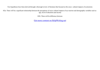 Two hypotheses have been derived through a thorough review of literature that focused on the soico– cultural impacts of ecotourism.
H2a: There will be a significant relationship between the perceptions of socio–cultural impacts of eco tourism and demographic variables such as
age, level of education and income
H2b: There will be difference between
Get more content on HelpWriting.net
 