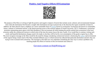 Positive And Negative Effects Of Ecotourism
The purpose of the films is to bring to light the positive and negative impacts of tourist that include social, cultural, and environmental changes
from when the destination first became a sought–after destination moving to present day in the direction the region would like to head. In
addition, the films placed a heavy emphasis on a more sustainable form of tourism known as ecotourism. Ecotourism also known as sustainable,
nature, cultural or communal tourism, is the fastest growing sector of the tourism industry (Cornell University, 2017). Furthermore, ecotourism
promotes maintaining green spaces with little disruption to the environment all while keeping the profits earned from ecotourism in the local
economy unlike the commercial tourism in which most of the time the money leaves the area. Lastly, if we would like to continue visiting such
exotic and beautiful destinations changes need to be made or else they will be lost by over consumption of the goods a region has to offer.
The most recognize message in the films would be the need for change considering commercial tourism is destroying the culture and environment
of the regions being visited. Each of the films included different ways in which tourism has affected that particular destination and how they are
trying to turn it around with ecotourism. The messages in the films are very important considering the only way to correct a problem is by
teaching people the effects of tourism on the environment and culture in
Get more content on HelpWriting.net
 
