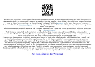 The debate over ecotourism's success as a tool for conservation and development in the developing world is aggravated by the dispute over what
exactly ecotourism is. The International Ecotourism Society offers a succinct and often cited definition: "responsible travel to natural areas that
conserves the environment and improves the well–being of local people" (TIES). Ecotourism is often tied to the concept of sustainable
development. "Sustainable tourism development meets the needs of present tourists and host regions while protecting and enhancing opportunities
for the future" (WTOa).
As the notion of ecotourism gained popularity, Boo (1990) was one of the first to express reservations over ecotourism's potential. She warned
that it...show more content...
While these areas enjoy a high level of protection, they often displace local people or mean enforcement of land use that marginalizes
historical stewards of the land. However, "it is now recognized in parts of Africa, for example, that local people should be compensated for the
loss of access to resources they suffer when wildlife parks are created" (Scheyvens 1999: 246).
Private reserves that tourists pay to visit have been successful in terms of conservation in Latin America and Africa (Kiss 2004; Langholz et al
2000). When Costa Rica imposed steep hikes in park entrance fees in 1994 there was a shift of visitation to private reserves (Hearne and
Salinas 2002). If these parks choose to register with the government they receive benefits ranging from tax breaks, to assistance with projects,
and expulsion of squatters (Honey 1999). Langholz et al (2000) studied the economics of 68 private reserves in Costa Rica and found that
although they can be profitable this was not the only motivator for their preservation. Most owners placed a high non–market worth on the land
such as its bequest value. Although the reserves in Costa Rica are not big in size, the quality of protection they are receiving is very high
(Langholz et al 2000). In South Africa the total area of private reserves now exceeds that of state owned protected areas despite being smaller in
average size (Kiss 2004). These reserves can be particularly successful in the
Get more content on HelpWriting.net
 