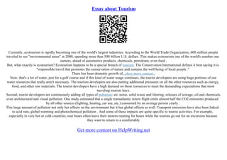 Essay about Tourism
Currently, ecotourism is rapidly becoming one of the world's largest industries. According to the World Trade Organization, 600 million people
traveled to see "environmental areas" in 2000, spending more than 500 billion U.S. dollars. This makes ecotourism one of the world's number one
earners, ahead of automotive products, chemicals, petroleum, even food .
But, what exactly is ecotourism? Ecotourism happens to be a special branch of tourism. The Conservation International defines it best saying it is
"responsible travel that promotes the conservation of nature and sustains the well being of local people ."
There has been dramatic growth of...show more content...
Now, that's a lot of water, just for a golf course and if this kind of water usage continues, the tourist developers are using huge portions of our
water resources that really aren't necessary. The tourism developers are also putting additional pressures on all the other resources such as energy,
food, and other raw materials. The tourist developers have a high demand on these resources to meet the demanding expectations that most
traveling tourists have.
Second, tourist developers are continuously adding all types of pollution: air, noise, solid waste and littering, releases of sewage, oil and chemicals,
even architectural and visual pollution. One study estimated that a single transatlantic return flight emits almost half the CO2 emissions produced
by all other sources (lighting, heating, car use, etc.) consumed by an average person yearly .
This large amount of pollution not only has effects on the environment but it has global effects as well. Transport emissions have also been linked
to acid rain, global warming and photochemical pollution . And some of these impacts are quite specific to tourist activities. For example,
especially in very hot or cold countries, tour buses often leave their motors running for hours while the tourists go out for an excursion because
they want to return to a comfortably
Get more content on HelpWriting.net
 