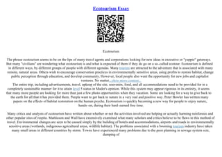 Ecotourism Essay
Ecotourism
The phrase ecotourism seems to be on the lips of many travel agents and corporations looking for new ideas in executive or "yuppie" getaways.
But many "civilians" are wondering what ecotourism is and what is expected of them if they do go on a so–called ecotour. Ecotourism is defined
in different ways, by different groups of people with different agendas. Many tourists are attracted to the adventure that is associated with many
remote, natural areas. Others wish to encourage conservation practices in environmentally sensitive areas, using profits to restore habitat, change
public perception through education, and develop community. However, local people also want the opportunity for new jobs and capitalist
ventures. No matter...show more content...
The entire trip, including advertisements, travel, upkeep of the site, souvenirs, food, and all accommodations need to be provided for in a
completely sustainable manner for it to attain level 5 status in Mader's opinion. While this system may appear rigorous in its entirety, it seems
that many more people are looking for more than just a few photo opportunities when they vacation. Some are looking for a way to give back to
the earth for all that it has provided them. People want to get back to nature in a very real and positive way. Peter Bowler has written many
papers on the effects of habitat restoration on the human psyche. Ecotourism is quickly becoming a new way for people to enjoy nature,
hands–on, during their hard–earned free time.
Many critics and analysts of ecotourism have written about whether or not the activities involved are helping or actually harming rainforests and
other popular sites of respite. Mathieson and Wall have extensively examined what many scholars and critics believe to be flaws in this method of
travel. Environmental changes are seen to be caused simply by the building of hotels and accommodations, airports and roads in environmentally
sensitive areas (wetlands, indigenous agricultural areas, wildlife habitat). The problems associated with a booming tourism industry have taken
many small areas in different countries by storm. Towns have experienced many problems due to the poor planning in sewage system size,
dumping of
 