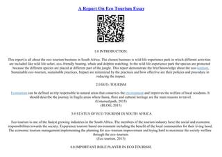 A Report On Eco Tourism Essay
1.0 INTRODUCTION:
This report is all about the eco–tourism business in South Africa. The chosen business is wild life experience park in which different activities
are included like wild life safari, eco–friendly boating, whale and dolphin watching. In the wild life experience park the species are protected
because the different species are placed at different part of the jungle. This report demonstrate the brief knowledge about the eco–tourism,
Sustainable eco–tourism, sustainable practices, Impact are minimized by the practices and how effective are their policies and procedure in
reducing the impact.
2.0 ECO–TOURISM
Ecotourism can be defined as trip responsible to natural areas that conserves the environment and improves the welfare of local residents. It
should describe the journey in fragile areas where fauna, flora and cultural heritage are the main reasons to travel.
(Untamed path, 2015)
(BLOG, 2015)
3.0 STATUS OF ECO TOURISM IN SOUTH AFRICA
Eco tourism is one of the fastest growing industries in the South Africa. The members of the tourism industry have the social and economic
responsibilities towards the society. Experience tourism based environment including the benefit of the local communities for their living hood.
The economic tourism management implementing the planning for eco–tourism improvement and trying hard to maximize the society welfare
through the eco–tourism.
(Eco tourism, 2015)
4.0 IMPORTANT ROLE PLAYER IN ECO
–TOURISM:
 