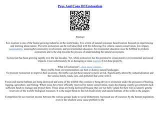 Pros And Cons Of Ecotourism
Abstract
Eco–tourism is one of the fastest growing industries in the world today. It is a form of natural resources based tourism focused on experiencing
and learning about nature. The term ecotourism can be well described with the following five criteria: nature conservation, low impact,
sustainability, meaningful community involvement, and environmental education. Environmental education must be fulfilled to perform
ecotourism and is the step towards the process of understanding the natural ecosystems.
Ecotourism has been growing rapidly over the last decades. Yet, while ecotourism has the potential to create positive environmental and social
impacts, it can unfortunately be as damaging as mass tourism if not done properly.
What is Ecotourism?...show more content...
Heavy traffic from environmentalists can hurt or destroy natural landscapes.
To promote ecotourism to improve their economy, the traffic can put these natural systems at risk. Significantly altered by industrialization and
the various hotels, roads, cars, and pollution that come with it.
Forest and marine habitats are being destroyed and some of the wildlife they contain is being driven to extinction under the pressures of hunting,
logging, agriculture, and fishing. Where areas have been officially reserved for nature conservation, many developing country governments lack
sufficient funds to manage and protect them. These areas are being destroyed because they are not fully valued for their role as nature's genetic
reservoirs of the world's biological resources. It is the major threat to the rich biodiversity and natural habitats of the wilds in the jungles.
Competition for eco tourism income between the various groups leads to social disharmony. Increased use of resources by the human population,
even in the smallest sense cause problem to the
 