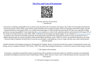 The Pros and Cons of Ecotourism
The pros and cons of Ecotourism
1. Introduction
Ecotourism is defined as responsible travel to natural areas that protect the environment and improve the welfare of local people (International
Ecotourism Society (TIES), 2005). It also follow certain principles such as minimize impact, build environmental and cultural respect, provide
financial benefits to local people (TIES, n.d.). Global ecotourism began in 1990, and has been growing 20–34% per year, especially in 2004,
ecotourism was growing globally 3 times faster than the tourism industry as a whole; with continuous growth, and ecotourism will occupy 25% of
the world travel market within six years (TIES, 2005). Ecotourism has advantages and disadvantages. It can contribute to a...show more content...
According to the research in Chicanab, Guatemala, the hosting family required to buy foam pads for tourists to sleep on and need to have a
slightly separated space for tourists including a table and bed (Bascomb &amp; Taylor, 2008). For hotels, environmental alternatives are easily
viewed as drop in standards, the hotels have to provide recycled paper, soap dispensers, towel re–usage, and they may cannot satisfying their
customers greatly.
Another drawback of developing ecotourism is the potential for 'leakage', the loss of income from the host country to international investors and
foreign–run tour companies (Fennell, 1999; Honey, 1999). This seems that the biggest beneficiary is not the host country but the foreign investors.
3. The impact to Environment.
Ecotourism is regarded as responsible tourism in natural areas able to facilitate conservation objectives and able to promote environmentally
sustainable development and conservation (Tisdell &amp; Wilson, 2005). However, there is also a risk that human activities may harm to the
local species.
3.1 The positive impact to environment.
 