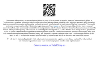 The concept of Ecotourism ( a concept pioneered during the early 1970's to combat the negative impacts of mass tourism) is defined as
"environmentally conscious, enlightening travel, to relatively undisturbed natural areas in order to enjoy and appreciate nature, while promoting
local environmental conservation...and providing local socio–economic benefits through the participation of the local communities". Responsible
ecotourism programs are those that (1) minimize negative aspects of mass tourism on the environment, (2) contributes to environmental
preservation efforts, (3) is economically beneficial for the local population and, (4) educates the tourist themselves. Ecotourism today is one of the
tourism industry 's fastest growing subsector, with an estimated global annual growth of 15–19%. With this much money involved, governments
as well as, tourism corporations heavily promote ecotourism programs, with their claims of environmental and social sensitivity but, there exist
well founded concerns on its actual environmental impact, and whether it is viable as a solution to the world 's environmental problems. In this
paper we will try to dissect the supposed benefits brought by ecotourism and provide an alternative and more viable solution.
We will start by attacking the claim (1) which is that ecotourism minimizes the negative aspects of mass tourism. Due to the fact that
environmental regulations in areas where ecotourism programs are often badly implemented or
Get more content on HelpWriting.net
 