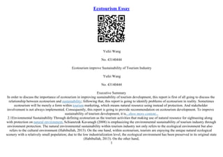 Ecotourism Essay
Yufei Wang
No. 43140444
Ecotourism improve Sustainability of Tourism Industry
Yufei Wang
No. 43140444
Executive Summary
In order to discuss the importance of ecotourism in improving sustainability of tourism development, this report is first of all going to discuss the
relationship between ecotourism and sustainability; following that, this report is going to identify problems of ecotourism in reality. Sometimes
ecotourism will be merely a form within tourism marketing, which means natural resource using instead of protection. And stakeholder
involvement is not always implemented. Consequently, this report is going to provide recommendation on ecotourism development. To improve
sustainability of tourism development, it is...show more content...
2.1Envionmental Sustainability Through defining ecotourism as the tourism activities that making use of natural resource for sightseeing along
with protection on natural environment, Schianetz& Kavanagh (2008) is emphasizing the environmental sustainability of tourism industry through
environment protection. The natural environmental sustainability within tourism industry not only refers to the ecological environment but also
refers to the cultural environment (Habibullah, 2013). On the one hand, within ecotourism, tourists are enjoying the unique natural ecological
scenery with a relatively small population; due to the low industrialization level, the ecological environment has been preserved in its original state
(Habibullah, 2013). On the other hand,
1
 