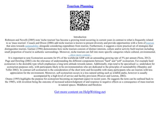 Tourism Planning
Introduction
Robinson and Novelli (2005) note 'niche tourism' has become a growing trend occurring in current years in contrast to what is frequently related
to as 'mass tourism'. Cusack and Dixon (2006) add niche tourism is known to present diversity and provide opportunities with a form of tourism
that aims towards sustainability alongside considering expenditure from tourists. Furthermore, it suggests a more practical set of strategies that
distinguishes tourists. Gartner (1996) demonstrates how niche tourism consists of distinct interests, culture and/or activity built tourism including
small proportion of tourist in authentic surroundings. Moreover, niche tourism can fall into more specific categories where cultural, environmental,
...show more content...
It is important to note Ecotourism accounts for 6% of the worldwide GDP with an astounding growing rate of 5% per annum (Nora, 2012).
Page and Dowling (2002) cite the relevance of understanding the different components between "hard" and "soft" ecotourism. For example hard
ecotourism is the desirable type which emphasises a long term attitude towards nature. Additionally, trips tend to be specialised i.e. undertaken for
ecotourism purposes only, with participants likely to be environmentalists who are dedicated to the principles of sustainability (Sharpley and
Telfer 2002). In contrast soft ecotourism is the consideration of the short term and favourable with many participants who are tourists with less
appreciation for the environment. Moreover, soft ecotourism occurs in a less natural setting such as wildlife parks, however is usually
accompanied by a high level of service and facility provision (Weaver and Lawton, 2002).
Orams (1995) highlights the purpose for ecotourism becoming an important aspect in recent years. He suggests the term can be outlined back to
the 1980's, with invention being the outcome of increased acknowledgment of and response to negative effects as a consequence of mass tourism
in natural spaces. Middleton and Hawkins
Get more content on HelpWriting.net
 