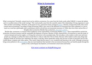 What Is Ecotourism
What is ecotourism? Normally, natural travel can be called as ecotourism. Eco came from the Greek words called 'OIKOS', it means the habitat
and it is an abbreviation of the words 'ecology'. This word actually came from the scientific study of the relationship of living organisms to each
other and their surroundings. Therefore, in this point of view, ecotourism means ecologicaltourism; whereby ecological has both of the social
content and environmental. According to Page & Dowling (2002), since most of the definition of ecotourism have been explained, it is not so
much as a word but a philosophy and a commitment which evolved from environmental awareness of 1960s, there have been various flow of
thoughts about ecotourism. Besides that, ecotourism...show more content...
Besides that, ecotourism is a tourism which emphasize on the responsibility of protecting Mother Nature. These responsibilities include the
protection of tourism resources and the sustainable development of tourism. Because of these characteristics of ecotourism to meet the needs of
tourism demand and tourism supply, so it brings the ecotourism in the ascendant today. But nowadays, in the modern world, more and more
people try to damage or pollute the nature around them in order to make their life live better. Because of the modern world, many things had
changed. People do not know how importance the nature is and they almost spend their whole time just face in front of electronic devices like
mobile phone, computer and videos games. They nearly forgot that the nature is very wonderful and amazing in the world. Although ecotourism
brings some pollution to the environment, they are more beneficial than harmful to the environment because they can benefits people through the
quality of life, technological development, environmental conservation and human
Get more content on HelpWriting.net
 