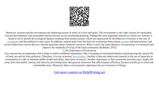 Moreover, tourism and the environment are balancing sectors in terms of vision and goals. The environment is the right climate for sustainable
tourism development, and sustainable tourism focuses on environmental planning. Perhaps the most important element on which eco–tourism is
based is not to disturb the ecological balance resulting from human actions, which are represented by the behavior of tourists in the case of
ecotourism and the pollution it may cause. In addition, natural areas form the basis for ecotourism from marine tourism and land tourism, and
recent studies have shown that eco–tourism generates direct financial resources. What is more, the main objective of ecotourism is to promote and
improve the standards of living of the local community (Kuhdairi, 2012)
7.The Importance of Ecotourism
Eco–tourism has an importance that it helps to achieve different importance. One is keeping environmental balance and protecting the natural life
of land, sea and air from pollution. Therefore, it is way to protect environment. Another is that sets behavioral controls in the use of materials or
consumption in order to maintain public health and safety, and renew resources. Another importance is that ecotourism provides easy, simple life
away from discomfort, anxiety and stress by preventing noise and gaseous emissions that affect human efficiency because tourists go to clean and
comfortable areas. Moreover, there is an economic importance for eco–tourism as it brings
Get more content on HelpWriting.net
 