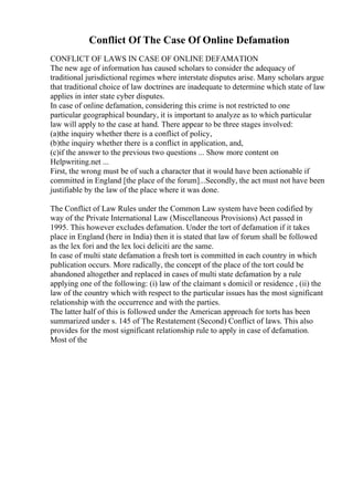 Conflict Of The Case Of Online Defamation
CONFLICT OF LAWS IN CASE OF ONLINE DEFAMATION
The new age of information has caused scholars to consider the adequacy of
traditional jurisdictional regimes where interstate disputes arise. Many scholars argue
that traditional choice of law doctrines are inadequate to determine which state of law
applies in inter state cyber disputes.
In case of online defamation, considering this crime is not restricted to one
particular geographical boundary, it is important to analyze as to which particular
law will apply to the case at hand. There appear to be three stages involved:
(a)the inquiry whether there is a conflict of policy,
(b)the inquiry whether there is a conflict in application, and,
(c)if the answer to the previous two questions ... Show more content on
Helpwriting.net ...
First, the wrong must be of such a character that it would have been actionable if
committed in England [the place of the forum]...Secondly, the act must not have been
justifiable by the law of the place where it was done.
The Conflict of Law Rules under the Common Law system have been codified by
way of the Private International Law (Miscellaneous Provisions) Act passed in
1995. This however excludes defamation. Under the tort of defamation if it takes
place in England (here in India) then it is stated that law of forum shall be followed
as the lex fori and the lex loci deliciti are the same.
In case of multi state defamation a fresh tort is committed in each country in which
publication occurs. More radically, the concept of the place of the tort could be
abandoned altogether and replaced in cases of multi state defamation by a rule
applying one of the following: (i) law of the claimant s domicil or residence , (ii) the
law of the country which with respect to the particular issues has the most significant
relationship with the occurrence and with the parties.
The latter half of this is followed under the American approach for torts has been
summarized under s. 145 of The Restatement (Second) Conflict of laws. This also
provides for the most significant relationship rule to apply in case of defamation.
Most of the
 
