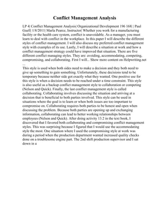 Conflict Management Analysis
LP 4| Conflict Management Analysis| Organizational Development 196 168| | Paul
Guell| 1/8/2011| Marla Pearce, Instructor| Whether you work for a manufacturing
facility or the health care system, conflict is unavoidable. As a manager, you must
learn to deal with conflict in the workplace. In this paper I will describe the different
styles of conflict management. I will also discuss my preferred conflict management
style with examples of its use. Lastly, I will describe a situation at work and how a
conflict management strategy could have improved that situation. There are five
different conflict managing styles. They are: avoiding, accommodating, competing,
compromising, and collaborating. First I will... Show more content on Helpwriting.net
...
This style is used when both sides need to make a decision and they both need to
give up something to gain something. Unfortunately, these decisions tend to be
temporary because neither side got exactly what they wanted. One positive use for
this style is when a decision needs to be reached under a time constraint. This style
is also useful as a backup conflict management style to collaboration or competing
(Nelson and Quick). Finally, the last conflict management style is called
collaborating. Collaborating involves discussing the situation and arriving at a
decision that is beneficial to both parties involved. This style can be used in
situations where the goal is to learn or when both issues are too important to
compromise on. Collaborating requires both parties to be honest and open when
discussing the problem. Because both parties are opening up and exchanging
information, collaborating can lead to better working relationships between
employees (Nelson and Quick). After doing activity 13.2 in the text book, I
discovered that I favored both collaborating and compromising conflict management
styles. This was surprising because I figured that I would use the accommodating
style the most. One situation where I used the compromising style at work was
during a period when the production department wanted increased quality checks
done on a troublesome engine part. The 2nd shift production supervisor and I sat
down in a
 