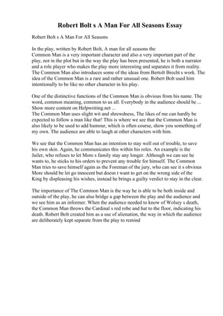 Robert Bolt s A Man For All Seasons Essay
Robert Bolt s A Man For All Seasons
In the play, written by Robert Bolt, A man for all seasons the
Common Man is a very important character and also a very important part of the
play, not in the plot but in the way the play has been presented, he is both a narrator
and a role player who makes the play more interesting and separates it from reality.
The Common Man also introduces some of the ideas from Bertolt Brecht s work. The
idea of the Common Man is a rare and rather unusual one. Robert Bolt used him
intentionally to be like no other character in his play.
One of the distinctive functions of the Common Man is obvious from his name. The
word, common meaning, common to us all. Everybody in the audience should be ...
Show more content on Helpwriting.net ...
The Common Man uses slight wit and shrewdness, The likes of me can hardly be
expected to follow a man like that! This is where we see that the Common Man is
also likely to be used to add humour, which is often course, show you something of
my own. The audience are able to laugh at other characters with him.
We see that the Common Man has an intention to stay well out of trouble, to save
his own skin. Again, he communicates this within his roles. An example is the
Jailer, who refuses to let More s family stay any longer. Although we can see he
wants to, he sticks to his orders to prevent any trouble for himself. The Common
Man tries to save himself again as the Foreman of the jury, who can see it s obvious
More should be let go innocent but doesn t want to get on the wrong side of the
King by displeasing his wishes, instead he brings a guilty verdict to stay in the clear.
The importance of The Common Man is the way he is able to be both inside and
outside of the play, he can also bridge a gap between the play and the audience and
we see him as an informer. When the audience needed to know of Wolsey s death,
the Common Man throws the Cardinal s red robe and hat to the floor, indicating his
death. Robert Bolt created him as a use of alienation, the way in which the audience
are deliberately kept separate from the play to remind
 