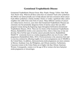 Gestational Trophoblastic Disease
Gestational Trophoblastic Disease Green. Blue. Purple. Orange. Yellow. Red. Pink.
Teal. Peach. Gray. What do all these colors have in common? Each color symbolizes
the ribbons our nation proudly uses to help educate and raise awareness about cancer.
Each ribbon symbolizes a family member, friend, co worker, significant other, and/or
neighbor who suffer from some form of cancer. Many different varieties of cancers
are widely known; however, cases show that Gestational Trophoblastic Diseases are
extremely rare but potentially dangerous forms of uterine cancer that can affect
pregnant woman during the beginning stages throughout fertilization (Gestational
Trophoblastic Disease, 2012). There are two forms of the Gestational Trophoblastic
Disease, Hydatidiform moleis a non cancerous form, where a fetus may or may not
develop. Out of all the types of uterine cancers presently known, Hydatidiform
MoleВ¬В¬ commonly known as a molar pregnancyaffects one out of every 1,000
pregnancies (Hydatidiform Mole, 2012). Choriocarcinoma is the cancerous form and
is even less common by affecting roughly two to seven pregnancies out of 100,000 in
the United States. In addition, choriocarcinoma molar pregnancies are more common
in Mexico, Southeast Asia, the Philippines, and African countries. Furthermore,
Caucasian women in the Unites States are at higher risk than African American
Women. Consequently, women over the age of 40 or women who have had prior
molar pregnancies or miscarriages
 