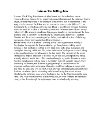 Batman The Killing Joke
Batman: The Killing Joker is one of Alan Moore and Brian Bolland s most
renowned works, famous for its interpretation and illustration of the infamous Joker s
origin, and the true nature of his character in relation to that of the Batman s. The
story revolves around the Joker, and his purpose to prove a point (Moore 21) to
Batmanand the world, his point being that There is no different between [him] and
everyone else! All it takes is one bad day to reduce the sanest man alive to lunacy
(Moore 45). His attempts to achieve this purpose develop to become two of the three
climatic turns in the story, the first being the shooting and paralysis of Barbara
Gordon, and the second consisting of her father, James Gordon, forcefully being
taken onto... Show more content on Helpwriting.net ...
Similar to the Joker s, Barbara s clothing as well held significance, mainly to
foreshadow the anguish the Joker makes her go through when taking naked
pictures of her. Barbara is clothed in low neck shirt, and a knee high dress, and
during her shooting, while she falls, more and more of her legs are exposed, along
with a small portion of her cleavage in the last panel. The vulgarity of the scene
immediately implies a relation to a sexual act, in this case, most probably being
sexually violated by the Joker. The emotions brought up by the illustration in the
first two panels come rushing back to the reader, but with a greater impact. They
eventually realize the pain Barbara is going through in the duration of the
sequence. Although the writers and illustrators could have chosen a simple shirt
and pant, the dress and low cut shirt, which allowed a more revealing illustration of
Barbara, do a better job in presenting and foreshadowing her sexual assault.
Similarly, the particular place where Barbara is shot by the Joker implies the same
ideas. The Joker shoots Barbara in her pelvic area, in order to break her spine and
paralyze her. Even though the spine could have been broken by shooting
 