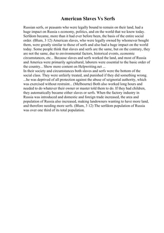 American Slaves Vs Serfs
Russian serfs, or peasants who were legally bound to remain on their land, had a
huge impact on Russia s economy, politics, and on the world that we know today.
Serfdom became, more than it had ever before been, the basis of the entire social
order. (Blum, 3 12) American slaves, who were legally owned by whomever bought
them, were greatly similar to those of serfs and also had a huge impact on the world
today. Some people think that slaves and serfs are the same, but on the contrary, they
are not the same, due to environmental factors, historical events, economic
circumstances, etc... Because slaves and serfs worked the land, and most of Russia
and America were primarily agricultural, laborers were essential to the basic order of
the country... Show more content on Helpwriting.net ...
In their society and circumstances both slaves and serfs were the bottom of the
social class. They were unfairly treated, and punished if they did something wrong.
...he was deprived of all protection against the abuse of seignorial authority, which
was exercised without restraint... (Melbourne) Both also worked long hours and
needed to do whatever their owner or master told them to do. If they had children,
they automatically became either slaves or serfs. When the factory industry in
Russia was introduced and domestic and foreign trade increased, the area and
population of Russia also increased, making landowners wanting to have more land,
and therefore needing more serfs. (Blum, 3 12) The serfdom population of Russia
was over one third of its total population.
 