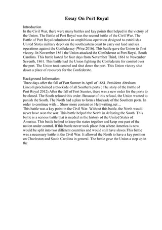 Essay On Port Royal
Introduction
In the Civil War, there were many battles and key points that helped in the victory of
the Union. The Battle of Port Royal was the second battle of the Civil War. The
Battle of Port Royal culminated an amphibious operation designed to establish a
United States military depot on the southeastern coast to carry out land and sea
operations against the Confederacy (Wise 2016). This battle gave the Union its first
victory. In November 1861 the Union attacked the Confederate at Port Royal, South
Carolina. This battle lasted for four days from November Third, 1861 to November
Seventh, 1861. This battle had the Union fighting the Confederate for control over
the port. The Union took control and shut down the port. This Union victory shut
down a place of resources for the Confederate.
Background Information
Three days after the fall of Fort Sumter in April of 1861, President Abraham
Lincoln proclaimed a blockade of all Southern ports ( The story of the Battle of
Port Royal 2012).After the fall of Fort Sumter, there was a new order for the ports to
be closed. The South refused this order. Because of this refusal, the Union wanted to
punish the South. The North had a plan to form a blockade of the Southern ports. In
order to continue with ... Show more content on Helpwriting.net ...
This battle was a key point in the Civil War. Without this battle, the North would
never have won the war. This battle helped the North in defeating the South. This
battle is a serious battle that is needed in the history of the United States of
America. This battle helped to keep the states together and keep one part of the
nation under control. If this battle never took place then where America is now
would be split into two different countries and would still have slaves.This battle
was a necessary battle in the Civil War. It allowed the North to have a key position
on Charleston and South Carolina in general. The battle gave the Union a step up in
the
 