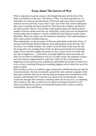 Essay about The Sorrow of War
What is important to anyone curious is the thought that goes into the title of the
book, or translation in this case: The Sorrow of War. It is short and effective, if a
little plain, as it exposes the main theme of the book right away while inviting the
reader to see how and why. It says what it says: war is bad. War will do nothing but
take away everything one knows and loves. War shows the worthless sacrifices of
the noble and the virtuous. War forcibly warps human beings into inhuman beasts
capable of heinous deeds much like any serial killer. Lucky survivors are themselves
cursed as they have to adapt to a society zombified by the infected wounds of past
bloodshed. What was curious was the alternative translation: The Understanding of...
Show more content on Helpwriting.net ...
More importantly was the awareness of this loss, particularly in the form of love. It
presents itself through different illusions. Kien philosophizes about this loss: War
was also a war without romance. He couldn t avoid the drain on his soul, the ruin
his young men were escaping from as they set about squeezing the last remaining
drops of love from their nightly adventures. In fact, he goes as far as to think that
any type of happiness is ...a bad omen, as though happiness must necessarily call
down its own form of retribution in war (31). In other words, any moments of peace
and calm must be supplemented by tragic loss. After all, this is what keeps on
happening to Kien and his many companions, particularly the sub plot in which he is
ever so close to reaching Phuong but something happens which whisks her out of his
grasp yet again.
Kien would go as far as to establish vague connections with Phuong that pervades his
tortured memories. He had conveniently ignored the wild, romantic escapades of the
three girls with their three lovers from his platoon because they reminded him of his
romance with Phuong (139). From the rosa canina to his fevered dreams, living
vicariously through other romances, mistaking others for his true love, or comparing
other women to her. But no matter how he dreams and forgets himself, he will
always be choked by the elusive red string that beckons him to chase an elusive
improbability. Kien and Phuong
 