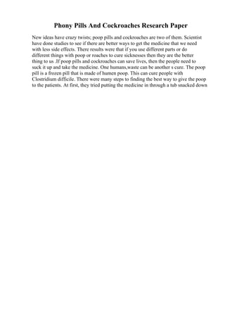 Phony Pills And Cockroaches Research Paper
New ideas have crazy twists; poop pills and cockroaches are two of them. Scientist
have done studies to see if there are better ways to get the medicine that we need
with less side effects. There results were that if you use different parts or do
different things with poop or roaches to cure sicknesses then they are the better
thing to us .If poop pills and cockroaches can save lives, then the people need to
suck it up and take the medicine. One humans,waste can be another s cure. The poop
pill is a frozen pill that is made of humen poop. This can cure people with
Clostridium difficile. There were many steps to finding the best way to give the poop
to the patients. At first, they tried putting the medicine in through a tub snacked down
 