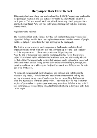 Ocrpassport Race Event Report
This was the back end of my race weekend and fourth #OCRPassport race weekend in
the past seven weekends and also a chance for me to try a new OCR I have yet to
participate in. This was a small local race with all the money raised going to a local
charity (Lower Reach Park) so I was really excited to take part with this event and
run the course.
Registration and Festival:
The registration took a little time as they had just one table handling everyone that
registered. Being a smaller local race, registration wasn t a massive amount of people,
but this is definitely something they can improve for the next event.
The festival area was several local companies, a food vendor, and other local
organizations and for an event like this one, they set it up nice and I don t see any
need for improvements. ... Show more content on Helpwriting.net ...
Near the end of the course was a second challenge, that had racers drag a heavy
object via a harness and in addition carry two kettle bells, this one actually kicked
my but a little. The course had a section that was near an old railroad and racers had
spent time on this section racing on both train tracks and climbing in, through, and
out of several train cars, which again I enjoyed because it was different and the train
cars were pretty cool.
At one point, the course left the trail sections and railroads and ended up in the
middle of city streets, I actually ran past a restaurant and remember smiling and
waving at a couple eating brunch/lunch, again this isn t something that happens
often and it just added to the fun of the course. The course made its way to another
section of park and racers got to enter waste deep water for a little bit, at this point I
was super excited, because I love obstacles that involve being in the water and I didn
t want to get
 