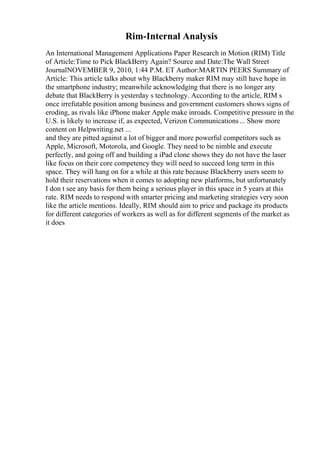 Rim-Internal Analysis
An International Management Applications Paper Research in Motion (RIM) Title
of Article:Time to Pick BlackBerry Again? Source and Date:The Wall Street
JournalNOVEMBER 9, 2010, 1:44 P.M. ET Author:MARTIN PEERS Summary of
Article: This article talks about why Blackberry maker RIM may still have hope in
the smartphone industry; meanwhile acknowledging that there is no longer any
debate that BlackBerry is yesterday s technology. According to the article, RIM s
once irrefutable position among business and government customers shows signs of
eroding, as rivals like iPhone maker Apple make inroads. Competitive pressure in the
U.S. is likely to increase if, as expected, Verizon Communications... Show more
content on Helpwriting.net ...
and they are pitted against a lot of bigger and more powerful competitors such as
Apple, Microsoft, Motorola, and Google. They need to be nimble and execute
perfectly, and going off and building a iPad clone shows they do not have the laser
like focus on their core competency they will need to succeed long term in this
space. They will hang on for a while at this rate because Blackberry users seem to
hold their reservations when it comes to adopting new platforms, but unfortunately
I don t see any basis for them being a serious player in this space in 5 years at this
rate. RIM needs to respond with smarter pricing and marketing strategies very soon
like the article mentions. Ideally, RIM should aim to price and package its products
for different categories of workers as well as for different segments of the market as
it does
 