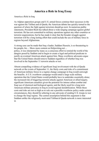 America a Role in Iraq Essay
America a Role in Iraq
As Afghan opposition groups and U.S. armed forces continue their successes in the
war against the Taliban and al Qaeda, the American debate has quickly turned to the
question of where the fight against terrorism should go next. In numerous public
statements, President Bush has talked about a wide ranging campaign against global
terrorism. He has not committed to military operations against any other countries or
terrorist organizations, but he has made it clear that the broader struggle against
terrorism will be a long lasting effort that could include the use of military force in
regions beyond Afghanistan.
A strong case can be made that Iraq s leader, Saddam Hussein, is so threatening to
his people, his ... Show more content on Helpwriting.net ...
policy, it was interpreted by many as a conscious effort to remind the world of the
dangers posed by Saddam and to begin to create a legal and political predicate to
justify an eventual American attack against him. Many overthrow advocates argue
that the United States should remove Saddam regardless of whether Iraq was
involved in the September 11 terrorist attacks or not.
Absent compelling evidence of significant Iraqi involvement with the al Qaeda
network or the events of September 11, the likely costs and risks of a commitment
of American military forces to a regime change campaign in Iraq would outweigh
the benefits. A U.S. overthrow campaign would entail a large scale military
operation that the United States would probably have to undertake essentially alone;
the increased risk of triggering terrorist attacks against American or allied targets;
significant American casualties given the potential for intense urban combat and
Iraqi use of chemical and biological agents; and the likely need for a long term
American military presence in Iraq to avoid regional destabilization. While these
costs and risks are not so high as to rule out a possible overthrow policy under certain
circumstances, they should be sobering to any advocate of sending U.S. troops to war
to change the Iraqi regime. The central assumption behind this argument is that
Saddam unlike the religiously motivated Taliban/al Qaeda network is more interested
in
 
